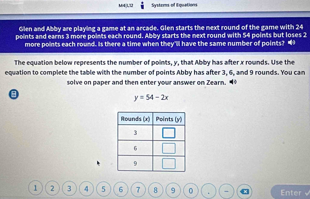 M4|L12 Systems of Equations 
Glen and Abby are playing a game at an arcade. Glen starts the next round of the game with 24
points and earns 3 more points each round. Abby starts the next round with 54 points but loses 2
more points each round. Is there a time when they’ll have the same number of points? • 
The equation below represents the number of points, y, that Abby has after x rounds. Use the 
equation to complete the table with the number of points Abby has after 3, 6, and 9 rounds. You can 
solve on paper and then enter your answer on Zearn. “
y=54-2x
1 2 3 4 5 6 7 8 9 0 Enter