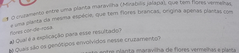 1 0 cruzamento entre uma planta maravilha (Mirabilis jalapa), que tem flores vermelhas, 
e uma planta da mesma espécie, que tem flores brancas, origina apenas plantas com 
flores cor-de-rosa. 
a) Qual é a explicação para esse resultado? 
b) Quais são os genótipos envolvidos nesse cruzamento? 
e re p lanta maravilha de flores vermelhas e planta