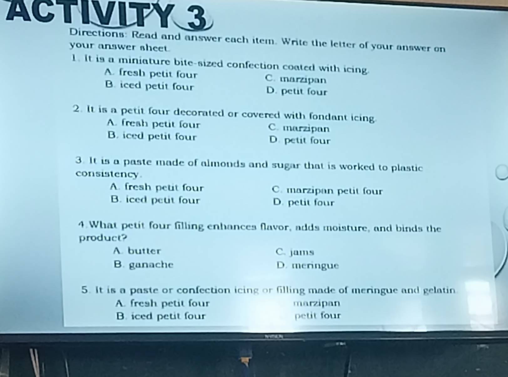 ACTIVITY 3
Directions: Read and answer each item. Write the letter of your answer on
your answer sheet.
1. It is a miniature bite-sized confection coated with icing.
A. fresh petit four C. marzipan
B. iced petit four D. petit four
2. It is a petit four decorated or covered with fondant icing.
A. fresh petit four C. marzipan
B. iced petit four D. petit four
3. It is a paste made of almonds and sugar that is worked to plastic
consistency.
A. fresh petit four C. marzipan petit four
B. iced peut four D. petit four
4. What petit four filling enhances flavor, adds moisture, and binds the
product?
A. butter C. jams
B. ganache D. meringue
5. It is a paste or confection icing or filling made of meringue and gelatin
A. fresh petit four marzipan
B. iced petit four petit four