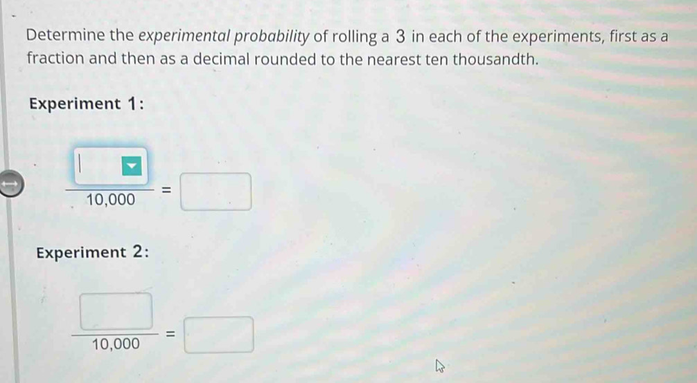 Determine the experimental probability of rolling a 3 in each of the experiments, first as a 
fraction and then as a decimal rounded to the nearest ten thousandth. 
Experiment 1:
 □ /10,000 =□
Experiment 2:
 □ /10,000 =□