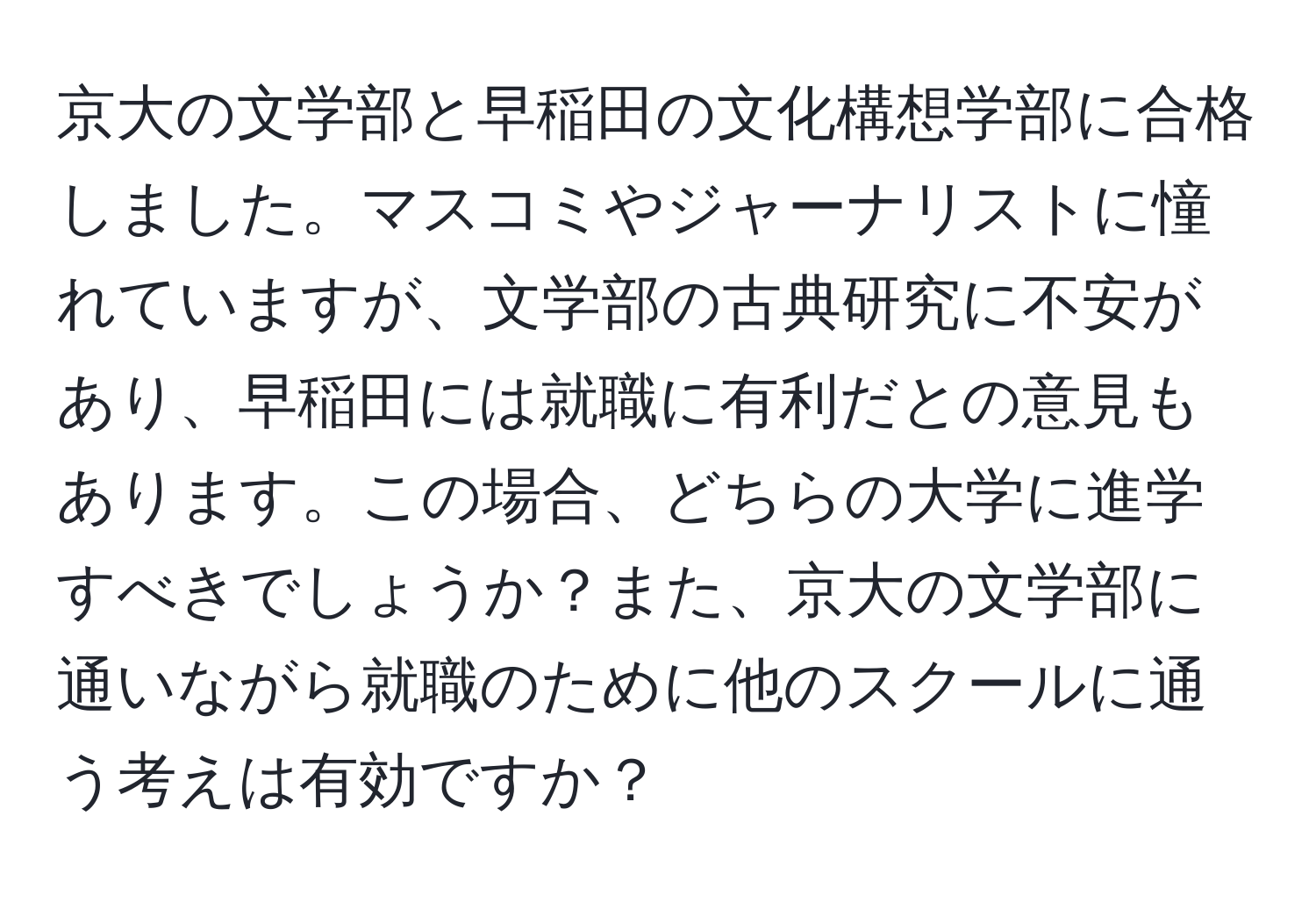 京大の文学部と早稲田の文化構想学部に合格しました。マスコミやジャーナリストに憧れていますが、文学部の古典研究に不安があり、早稲田には就職に有利だとの意見もあります。この場合、どちらの大学に進学すべきでしょうか？また、京大の文学部に通いながら就職のために他のスクールに通う考えは有効ですか？