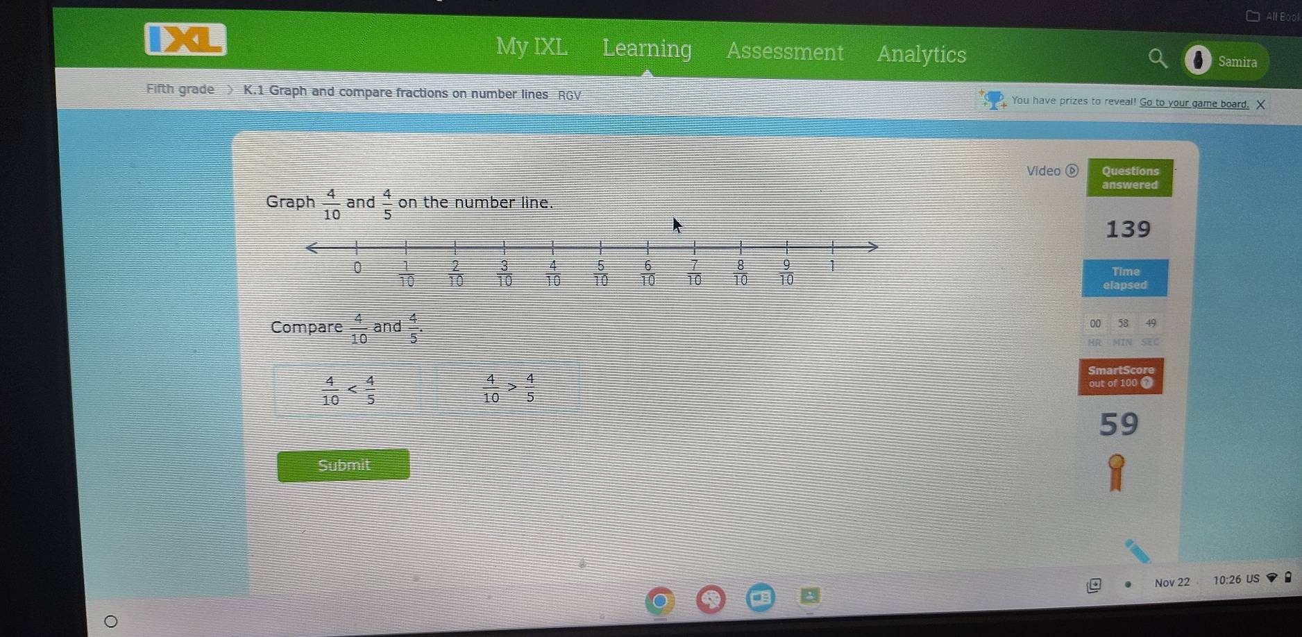 My IXL Learning Assessment Analytics
Samira
Fifth grade ) K.1 Graph and compare fractions on number lines RGV  You have prizes to reveal! Go to your game board. X
Video Questions
answered
Graph  4/10  and  4/5  on the number line.
139
Time
elapsed
Compare  4/10  and  4/5 . 00 58 49
SEC
 4/10 
 4/10 > 4/5 
SmartScore
out of 100 7
59
Submit
Nov 22 10:26 US