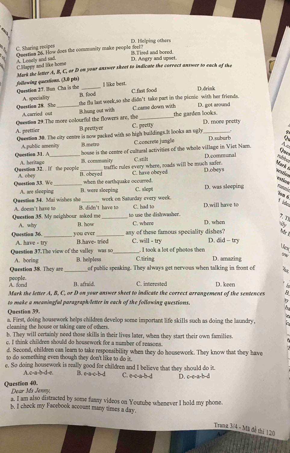 eack
D. Helping others
B C. Sharing recipes
Question 26. How does the community make people feel?
B.Tired and bored.
A. Lonely and sad. D. Angry and upset.
C.Happy and like home
Mark the letter A, B, C, or D on your answer sheet to indicate the correct answer to each of the
following questions. (3.0 pts)
Question 27. Bun Cha is the _I like best.
A. speciality B. food C.fast food
D.drink
Question 28. She_ the flu last week,so she didn’t take part in the picnic with her friends.
A.carried out B.hung out with C.came down with D. got around
Question 29.The more colourful the flowers are, the _the garden looks.
D. more pretty
A. prettier B.prettyer C. pretty
Question 30. The city centre is now packed with so high buildings.It looks an ugly_
9
A.public amenity B.metro C.concrete jungle D.suburb
Qu
Question 31. A_ house is the centre of cultural activities of the whole village in Viet Nam. A.c
Ques
A. heritage B. community C.stilt D.communal rubber
Question 32. . If the people _traffic rules every where, roads will be much safer.
Mark t
A. obey B. obeyed C. have obeyed
D.obeys
restion estion
Question 33. We _when the earthquake occurred.
A. are sleeping B. were sleeping C. slept D. was sleeping
runnir
ion 6 l ide
Question 34. Mai wishes she _work on Saturday every week.
A. doesn’t have to B. didn’t have to C. had to D.will have to
Question 35. My neighbour asked me_ to use the dishwasher.
7. Th
A. why B. how C. where D. when
sily
Question 36. _you ever _any of these famous speciality dishes? Mr I
A. have - try B.have- tried C. will - try D. did - try
Question 37.The view of the valley was so_ . I took a lot of photos then
≤x
ow
A. boring B. helpless C.tiring D. amazing
Question 38. They are_ of public speaking. They always get nervous when talking in front of ha,
people.
A. fond B. afraid. C. interested D. keen
is
Mark the letter A, B, C, or D on your answer sheet to indicate the correct arrangement of the sentences B.
to make a meaningful paragraph/letter in each of the following questions.
y
ba
Question 39.
e
a. First, doing housework helps children develop some important life skills such as doing the laundry,
cleaning the house or taking care of others.
b. They will certainly need those skills in their lives later, when they start their own families.
c. I think children should do housework for a number of reasons.
d. Second, children can learn to take responsibility when they do housework. They know that they have
to do something even though they don't like to do it.
e. So doing housework is really good for children and I believe that they should do it.
A.c-a-b-d-e. B. e-a-c-b- d C. e-c-a-b-d D. c-e-a-b-d
Question 40.
Dear Ms Jenny,
a. I am also distracted by some funny videos on Youtube whenever I hold my phone.
b. I check my Facebook account many times a day.
Trang 3/4 - Mã đề thi 120
A.