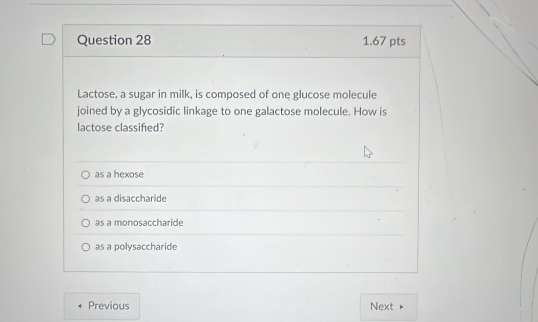 Lactose, a sugar in milk, is composed of one glucose molecule
joined by a glycosidic linkage to one galactose molecule. How is
lactose classifed?
as a hexose
as a disaccharide
as a monosaccharide
as a polysaccharide
Previous Next