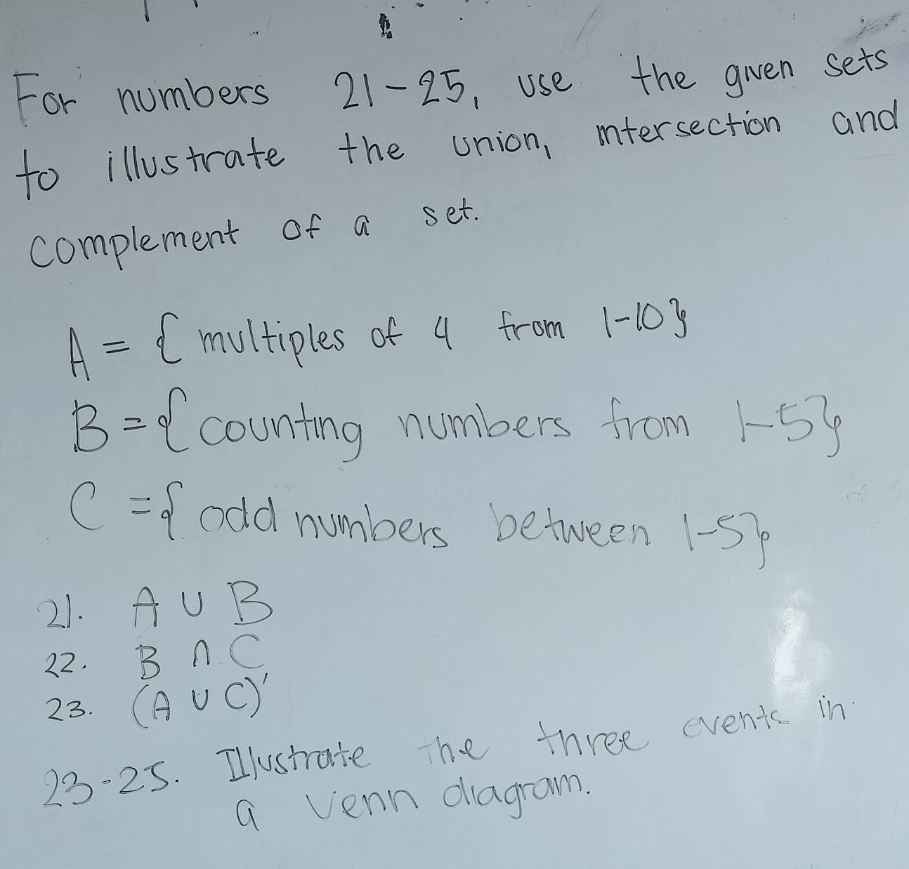 For numbers 21-25, use the gien sets 
to illustrate the union, mtersection and 
complement of a set.
A= (multiples of 4 from 1-10
B= counting numbers from 1-5
C= odd numbers between 1-5
21. A∪ B
22. B∩ C
23. (A∪ C)'
23-25. Ilustrate The three event in 
a venn diagram.