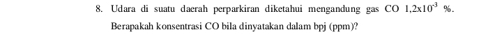 Udara di suatu daerah perparkiran diketahui mengandung gas CO 1,2x10^(-3)%. 
Berapakah konsentrasi CO bila dinyatakan dalam bpj (ppm)?