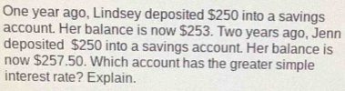 One year ago, Lindsey deposited $250 into a savings 
account. Her balance is now $253. Two years ago, Jenn 
deposited $250 into a savings account. Her balance is 
now $257.50. Which account has the greater simple 
interest rate? Explain.