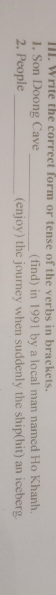 Write the correct form or tense of the verbs in brackets. 
1. Son Doong Cave _(find) in 1991 by a local man named Ho Khanh. 
2. People _(enjoy) the journey when suddenly the ship(hit) an iceberg.