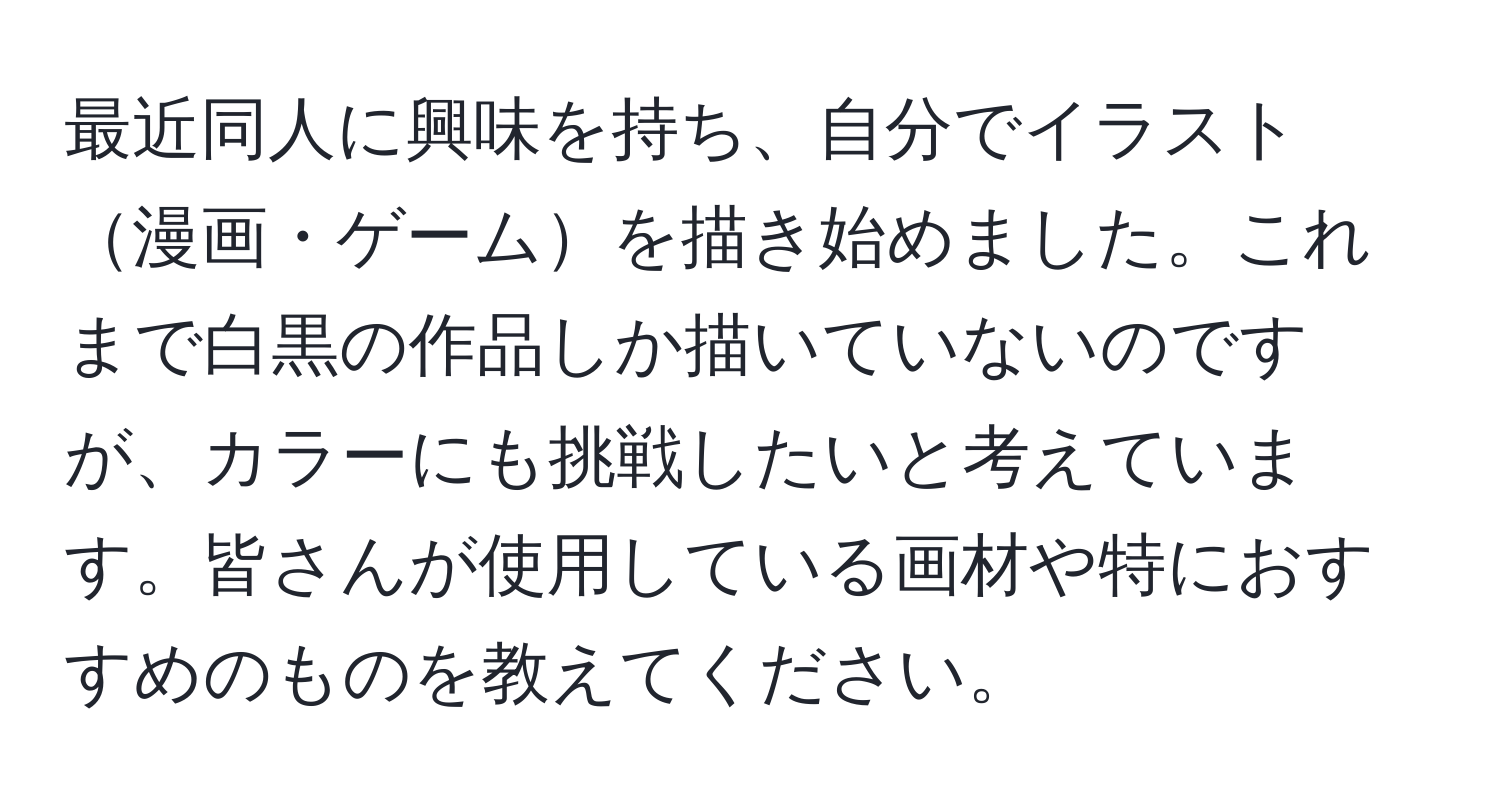 最近同人に興味を持ち、自分でイラスト漫画・ゲームを描き始めました。これまで白黒の作品しか描いていないのですが、カラーにも挑戦したいと考えています。皆さんが使用している画材や特におすすめのものを教えてください。