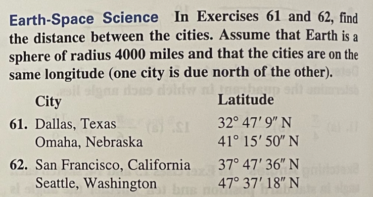 Earth-Space Science In Exercises 61 and 62, find 
the distance between the cities. Assume that Earth is a 
sphere of radius 4000 miles and that the cities are on the 
same longitude (one city is due north of the other). 
City Latitude 
61. Dallas, Texas 32°47'9''N
Omaha, Nebraska 41°15'50''N
62. San Francisco, California 37°47'36''N
Seattle, Washington 47°37'18''N