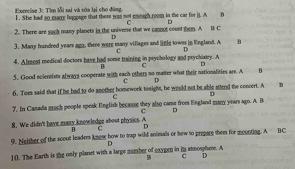 Tìm lỗi sai và sửa lại cho đúng.
1. She had so many luggage that there was not enough room in the car for it. A B
C . D
2. There are such many planets in the universe that we cannot count them. A B C
D
3. Many hundred years ago, there were many villages and little towns in England. A B
C
D
4. Almost medical doctors have had some training in psychology and psychiatry. A
B
C
D
5. Good scientists always cooperate with each others no matter what their nationalities are. A B
C D
6. Tom said that if he had to do another homework tonight, he would not be able attend the concert. A B
C
D
7. In Canada much people speak English because they also came from England many years ago. A B
C D
8. We didn't have many knowledge about physics. A
B C
D
9. Neither of the scout leaders know how to trap wild animals or how to prepare them for mounting. A BC
D
10. The Earth is the only planet with a large number of oxygen in its atmosphere. A
B C D
