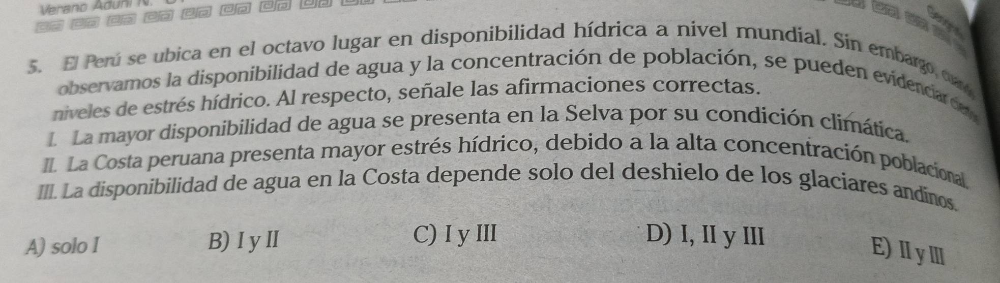 Verano Aduñ 

5. El Perú se ubica en el octavo lugar en disponibilidad hídrica a nivel mundial. Sin embargo, caro
observamos la disponibilidad de agua y la concentración de población, se pueden evidenciar de 
niveles de estrés hídrico. Al respecto, señale las afirmaciones correctas.
L La mayor disponibilidad de agua se presenta en la Selva por su condición climática.
La Costa peruana presenta mayor estrés hídrico, debido a la alta concentración poblacional.
III. La disponibilidad de agua en la Costa depende solo del deshielo de los glaciares andínos.
A) solo I B)ⅠyⅡ
C) I y III D) I, II y Ⅲ
E)ⅡyⅢ
