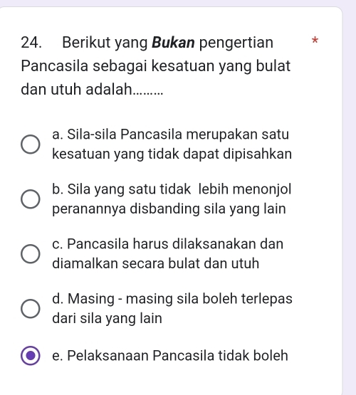 Berikut yang Bukan pengertian *
Pancasila sebagai kesatuan yang bulat
dan utuh adalah.........
a. Sila-sila Pancasila merupakan satu
kesatuan yang tidak dapat dipisahkan
b. Sila yang satu tidak lebih menonjol
peranannya disbanding sila yang lain
c. Pancasila harus dilaksanakan dan
diamalkan secara bulat dan utuh
d. Masing - masing sila boleh terlepas
dari sila yang lain
e. Pelaksanaan Pancasila tidak boleh