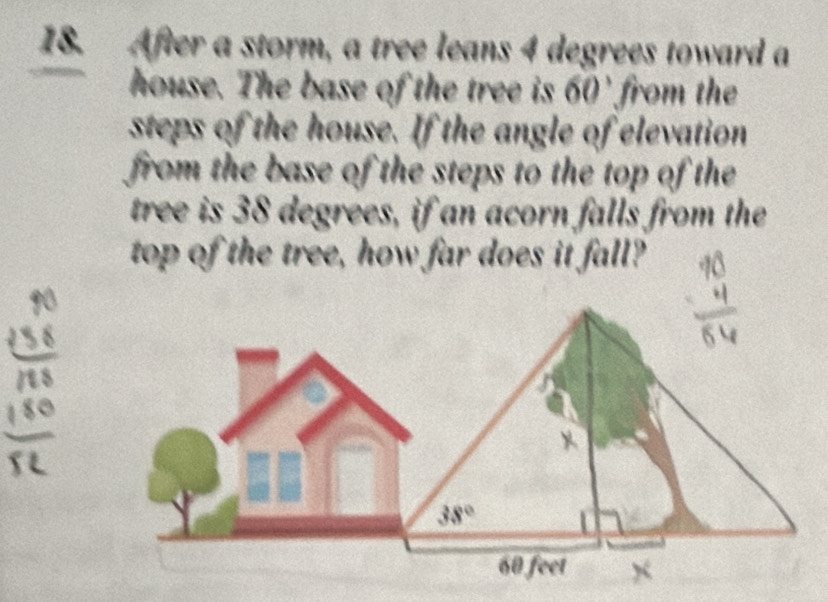 After a storm, a tree leans 4 degrees toward a 
house. The base of the tree is 60' from the 
steps of the house. If the angle of elevation 
from the base of the steps to the top of the 
tree is 38 degrees, if an acorn falls from the 
top of the tree, how far does it fall?
38°
60 feet x