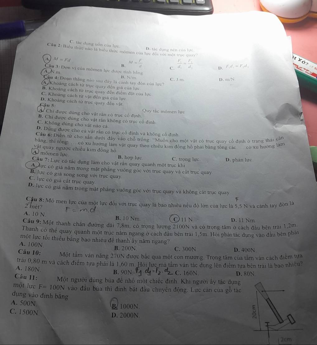 C. tác dụng uốn của lực.
D. tác dụng nén của lực.
Cu 2: Biểu thức nào là biểu thức mômen của lực đổi với một trục quay?
A M=Fd
B. M= F/d  frac F_1d_1=frac F_2d_2 D. F_1d_1=F_2d_2
It Xéz « 1        
C.
Cầu 3: Đơn vị của mômen lực được tính bằng D. m/N.
A N.m B. N/m
Cầu 4: Đoạn thắng nào sau đây là cánh tay đòn của lực? C. J.m.
Ay Khoảng cách từ trục quay đến giá của lực
B. Khoảng cách từ trục quay đến điểm đặt của lực
C. Khoảng cách từ vật đến giá của lực
D. Khoảng cách từ trục quay đến vật
Cậu 5:
Quy tắc mômen lực
Ở Chi được dùng cho vật rắn có trục cổ định.
B. Chi được dùng cho vật rắn không có trục cổ định.
C. Không dùng cho vật nào cả.
D. Dùng được cho cả vật rấn có trục cổ định và không cố định.
Cầu 6: Điền tử cho sẵn dưới đây vào chỗ trống: 'Muốn cho một vật có trục quay cố định ở trạng thái cân
bằng, thỉ tổng. .có xu hướng làm vật quay theo chiều kim đồng hồ phải bằng tồng các. .có xu hướng làm
vật quay ngược chiều kim đồng hồ.
A mômen lực. B. hợp lực. C. trọng lực.
Câu 7: : Lực có tác dụng làm cho vật rắn quay quanh một trục khi D. phản lực.
Abực có giá nằm trong mặt phẳng vuông góc với trục quay và cắt trục quay.
B. lực cỏ giá song song với trục quay.
C. lực có giá cắt trục quay.
D. lực có giá nằm trong mặt phẳng vuông góc với trục quay và không cắt trục quay.
F
Cậu 8:M6 men lực của một lực đối với trục quay là bao nhiêu nều độ lớn của lực là 5,5 N và cánh tay đòn là
2 mét?
A. 10 N. B. 10 Nm. Oin D. 11 Nm.
Câu 9: Một thanh chắn đường dài 7,8m, có trọng lượng 2100N và có trọng tâm ở cách đầu bên trái 1,2m
Thanh có thể quay quanh một trục nằm ngang ở cách đầu bên trải 1,5m. Hỏi phải tác dụng vào đầu bên phải
một lực tối thiểu bằng bao nhiêu đề thanh ấy nằm ngang?
A. 100N B. 200N. C. 300N. D. 400N.
Câu 10: Một tấm ván năng 270N được bắc qua một con mương. Trọng tâm của tắm vản cách điểm tựa
trái 0,80 m và cách điểm tựa phải là 1,60 m. Hỏi lực mà tầm ván tác dụng lên điểm tựa bên trái là bao nhiều?
A. 180N. B. 90N. C. 160N. D. 80N
Câu 11: Một người dùng bủa để nhổ một chiếc định. Khi người ấy tác dụng
một lực F=100N vào đầu bủa thì đinh bắt đầu chuyên động. Lực cản của gỗ tác
dụng vào đinh bǎng
A. 500N B. 1000N.
C. 1500N.
D. 2000N
2cm