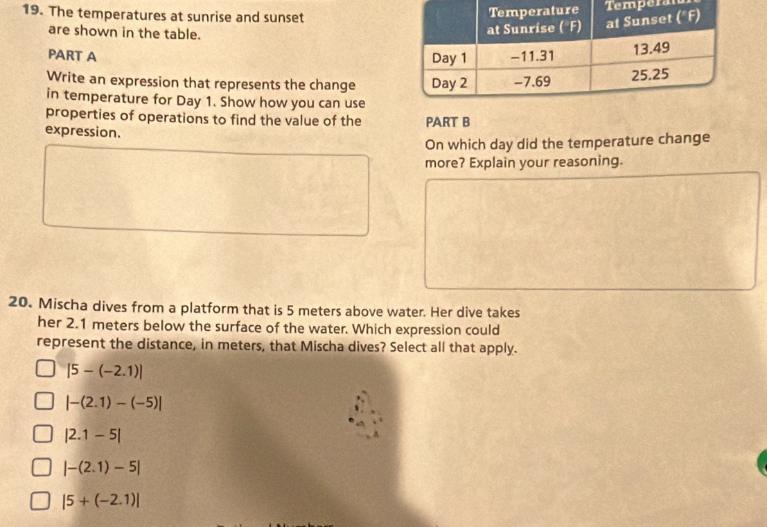 The temperatures at sunrise and sunset
perat
are shown in the table.
PART A 
Write an expression that represents the change 
in temperature for Day 1. Show how you can use
properties of operations to find the value of the PART B
expression.
On which day did the temperature change
more? Explain your reasoning.
20. Mischa dives from a platform that is 5 meters above water. Her dive takes
her 2.1 meters below the surface of the water. Which expression could
represent the distance, in meters, that Mischa dives? Select all that apply.
|5-(-2.1)|
|-(2.1)-(-5)|
|2.1-5|
|-(2.1)-5|
|5+(-2.1)|