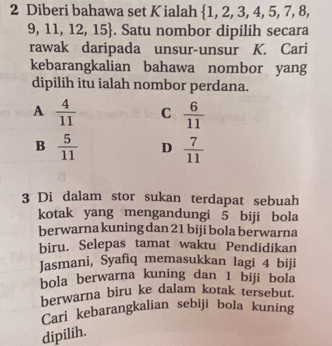 Diberi bahawa set Kialah  1,2,3,4,5,7,8,
9,11,12,15. Satu nombor dipilih secara
rawak daripada unsur-unsur K. Cari
kebarangkalian bahawa nombor yang
dipilih itu ialah nombor perdana.
A  4/11 
C  6/11 
B  5/11 
D  7/11 
3 Di dalam stor sukan terdapat sebuah
kotak yang mengandungi 5 biji bola
berwarna kuning dan 21 biji bola berwarna
biru. Selepas tamat waktu Pendidikan
Jasmani, Syafiq memasukkan lagi 4 biji
bola berwarna kuning dan 1 biji bola
berwarna biru ke dalam kotak tersebut.
Cari kebarangkalian sebiji bola kuning
dipilih.