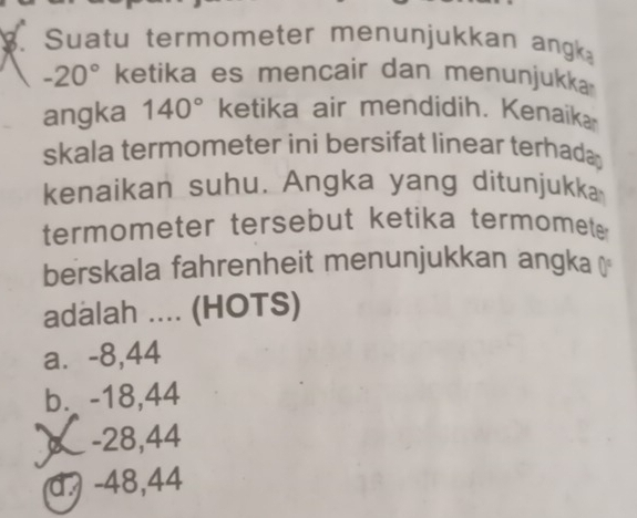 Suatu termometer menunjukkan ang
-20° ketika es mencair dan menunjukka
angka 140° ketika air mendidih. Kenaík
skala termometer ini bersifat linear terhada 
kenaikan suhu. Angka yang ditunjukka
termometer tersebut ketika termomet 
berskala fahrenheit menunjukkan angka ⊥
adalah .... (HOTS)
a⩽ -8,44
b. -18,44
) -28,44
d. -48,44