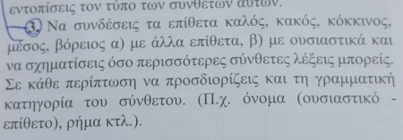 εντοπίσεις τον τύπο των συνθετων αυτων. 
3. Να συνδέσεις τα επίθετα καλός, κακός, κόκκινος,
μέσος, βόρειος α) με άλλα επίθετα, β) με ουσιαστικά και 
να σχηματίσεις όσο περισσότερες σύνθετες λέξεις μπορείς.
Σε κάθε περίπτωση να προσδιορίζεις και τη γραμματική 
κατηγορία του σύνθετου. (Π.χ. όνομα (ουσιαστικό - 
επίθετο), ρήμα κτλ.).