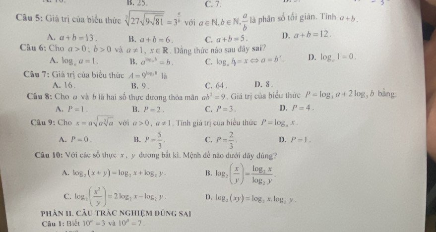 B. 25. C. 7.
Cầu 5: Giá trị của biểu thức sqrt[7](27sqrt 9sqrt 81)=3^(frac a)b với a∈ N,b∈ N, a/b  là phân số tối giản. Tính a+b.
A. a+b=13. B. a+b=6. C. a+b=5. D. a+b=12.
Câu 6: Cho a>0;b>0 và a!= 1,x∈ R. Dăng thức nào sau dây sai?
A. log _aa=1. B. a^(log _a)b=b. C. log _ab=xLeftrightarrow a=b^x, D. log _aI=0.
Câu 7: Giá trị của biểu thức A=9^(log _5)8 là
A. 16 . B. 9 . C. 64 . D. 8 .
Câu 8: Cho đ và b là hai số thực dương thỏa mãn ab^2=9. Giá trị của biểu thức P=log _3a+2log _3b bằng:
A. P=1. B. P=2. C. P=3. D. P=4.
Câu 9: Cho x=asqrt(asqrt [3]a) với a>0,a!= 1. Tính giá trị của biểu thức P=log _ax.
A. P=0. B. P= 5/3 . C. P= 2/3 . D. P=1.
Câu 10: Với các số thực x , y dương bất kì. Mệnh dề nào dưới dây dúng?
A. log _2(x+y)=log _2x+log _2y. B. log _2( x/y )=frac log _2xlog _2y.
C. log _2( x^2/y )=2log _2x-log _2y. D. log _2(xy)=log _2x.log _2y.
phÂN II. CÂU tRÁC ngHIệM đứng sai
Câu 1: Biết 10^a=3 và 10^(beta)=7.