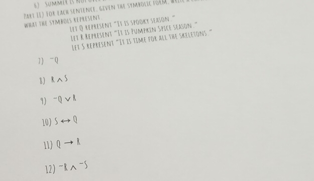 Part II) For each sentence, given the symbolic form, wille 
What THE SYMbOLs RepRESENT. 
Let Q represent “It is spooky season.” 
Let R Represent“It is Pumpkin Spice season.” 
Let S represent “It is time for all the skeletons.” 
7) - Q
8 Rwedge S
9) ^-Qvee R
10) Srightarrow Q
11) Qto R
12) -Rwedge -5