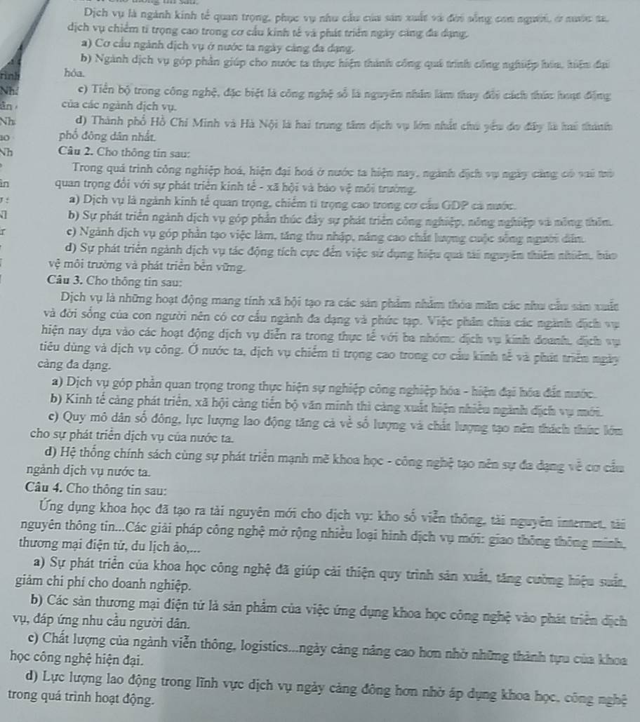Dịch vụ là ngành kinh tế quan trọng, phục vụ như cầu của sản xuất và đời sống com nguời, ở nuớc t.
dịch vụ chiếm ti trọng cao trong cơ cầu kinh tế và phát triển ngày cảng đa dạng.
a) Cơ cầu ngành dịch vụ ở nước ta ngày cảng đa dạng.
b) Ngành dịch vụ góp phần giúp cho nước ta thực hiện thành công quả trình công nghiệp hón, hiện đại
rình hỏa.
Nh c) Tiền bộ trong công nghệ, đặc biệt là công nghệ số là nguyên nhân làm thay đổi cách thức hưạc động
ān của các ngành dịch vụ.
Nh d) Thành phổ Hồ Chi Minh và Hà Nội là hai trung tâm dịch vụ lớn nhất chú yểu đo đây là hai thánh
10 phố đông dân nhất.
Nh  Câu 2. Cho thông tin sau:
Trong quá trình công nghiệp hoá, hiện đại hoá ở nước ta hiện nay, ngành địch vụ ngày cảng có vai trò
in quan trọng đổi với sự phát triển kinh tế - xã hội và bảo vệ môi trường.
J : a) Dịch vụ là ngành kinh tế quan trọng, chiếm tỉ trọng cao trong cơ cấu GDP cả nước.
b) Sự phát triển ngành dịch vụ góp phần thúc đây sự phát triển công nghiệp, nông nghiệp và nông thêm.
c) Ngành dịch vụ góp phần tạo việc làm, tăng thu nhập, năng cao chất lượng cuộc sống người dân.
d) Sự phát triển ngành dịch vụ tác động tích cực đến việc sử dụng hiệu quả tài nguyên thiên nhiên, hứo
vệ môi trường và phát triển bền vững.
Câu 3. Cho thông tin sau:
Dịch vụ là những hoạt động mang tính xã hội tạo ra các sản phẩm nhằm thóa măn các nhu cầu sản xuất
và đời sống của con người nên có cơ cấu ngành đa dạng và phức tạp. Việc phân chia các ngành địch vụ
hiện nay dựa vào các hoạt động dịch vụ diễn ra trong thực tế với ba nhóm: địch vụ kính đoanh, địch vụ
tiêu dùng và dịch vụ công. Ở nước ta, dịch vụ chiếm tì trọng cao trong cơ cầu kính tế và phát triển ngày
càng đa dạng.
a) Dịch vụ góp phần quan trọng trong thực hiện sự nghiệp công nghiệp hóa - hiện đại hóa đất nước.
b) Kinh tế cảng phát triển, xã hội càng tiến bộ văn minh thì càng xuất hiện nhiều ngành địch vụ mới.
c) Quy mô dân số đông, lực lượng lao động tăng cả về số lượng và chất lượng tạo nên thách thức lớm
cho sự phát triển dịch vụ của nước ta.
d) Hệ thống chính sách cùng sự phát triển mạnh mẽ khoa học - công nghệ tạo nên sự đa dạng về cơ cầu
ngảnh dịch vụ nước ta.
Câu 4. Cho thông tin sau:
Ứng dụng khoa học đã tạo ra tài nguyên mới cho dịch vụ: kho số viễn thông, tài nguyên internet, tài
nguyên thông tin...Các giải pháp công nghệ mở rộng nhiều loại hình dịch vụ mới: giao thông thông minh,
thương mại điện tử, du lịch ảo,...
a) Sự phát triển của khoa học công nghệ đã giúp cải thiện quy trình sản xuất, tăng cường hiệu suất,
giảm chi phí cho doanh nghiệp.
b) Các sản thương mại điện tử là sản phẩm của việc ứng dụng khoa học công nghệ vào phát triển dịch
vụ, đáp ứng nhu cầu người dân.
c) Chất lượng của ngành viễn thông, logistics...ngày cảng năng cao hơn nhờ những thành tựu của khoa
học công nghệ hiện đại.
d) Lực lượng lao động trong lĩnh vực dịch vụ ngày cảng đông hơn nhờ áp dụng khoa học, công nghệ
trong quá trình hoạt động.
