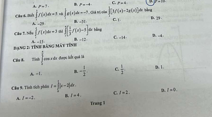 A. P=7· B. P=-4. C. P=4· D. P=10. 
Câu 6. Biết ∈tlimits _1^(3f(x)dx=5 và ∈tlimits _0^3g(x)dx=-7 , Giá trị của ∈tlimits ^3)[3f(x)-2g(x)]dx bằng
C. 1. D. 29
A. -29. B. -31
Câu 7. Nếu ∈tlimits _1^(4f(x)dx=3 thì ∈tlimits _1^4[frac 1)3f(x)-5]. dx bằng
A. -15. B. --12 C. -14.
D. - -4 ·
Dạng 2: tính bảng máy tính
Câu 8. Tính ∈tlimits _0^((frac π)4)cos xdx được kết quả là
A. -1. B. - 1/2 . C.  1/2 . D. 1.
Cầu 9. Tính tích phân I=∈tlimits _0^2|x-2|dx.
A. I=-2. B. I=4. C. I=2. D. I=0. 
Trang 1