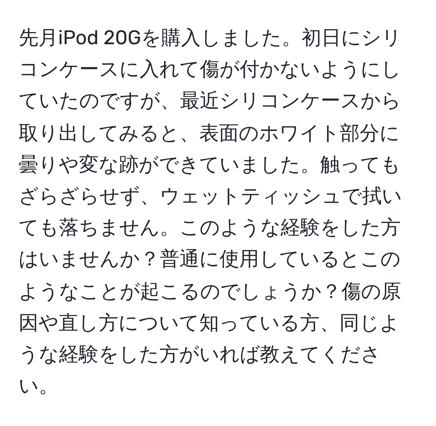 先月iPod 20Gを購入しました。初日にシリコンケースに入れて傷が付かないようにしていたのですが、最近シリコンケースから取り出してみると、表面のホワイト部分に曇りや変な跡ができていました。触ってもざらざらせず、ウェットティッシュで拭いても落ちません。このような経験をした方はいませんか？普通に使用しているとこのようなことが起こるのでしょうか？傷の原因や直し方について知っている方、同じような経験をした方がいれば教えてください。