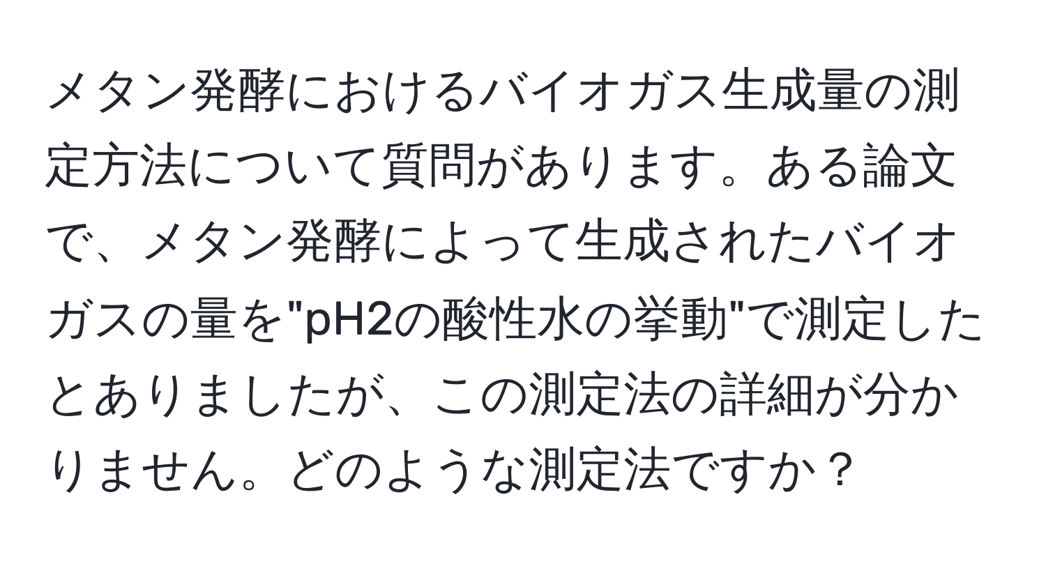 メタン発酵におけるバイオガス生成量の測定方法について質問があります。ある論文で、メタン発酵によって生成されたバイオガスの量を"pH2の酸性水の挙動"で測定したとありましたが、この測定法の詳細が分かりません。どのような測定法ですか？