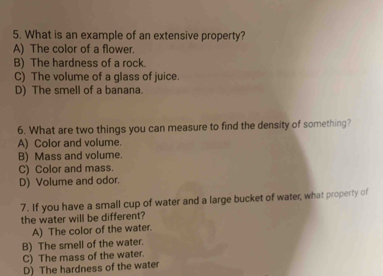 What is an example of an extensive property?
A) The color of a flower.
B) The hardness of a rock.
C) The volume of a glass of juice.
D) The smell of a banana.
6. What are two things you can measure to find the density of something?
A) Color and volume.
B) Mass and volume.
C) Color and mass.
D) Volume and odor.
7. If you have a small cup of water and a large bucket of water, what property of
the water will be different?
A) The color of the water.
B) The smell of the water.
C) The mass of the water.
D) The hardness of the water