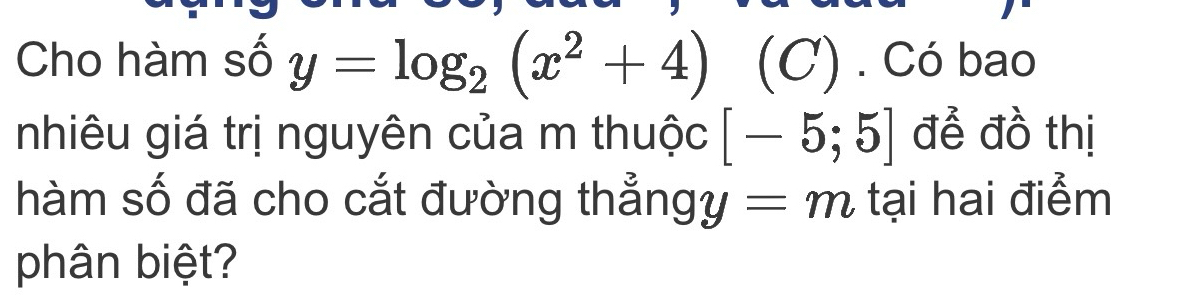 Cho hàm số y=log _2(x^2+4) (C) . Có bao 
nhiêu giá trị nguyên của m thuộc [-5;5] để đồ thị 
hàm số đã cho cắt đường thẳng y=m tại hai điểm 
phân biệt?