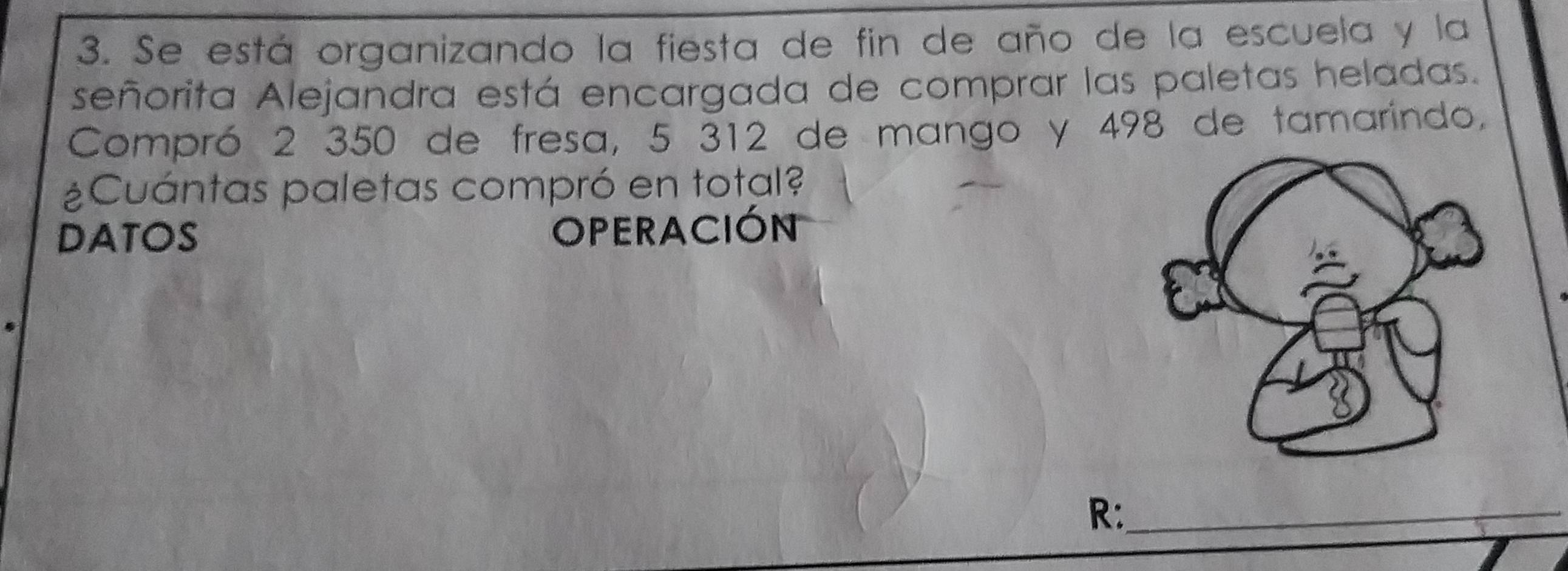 Se está organizando la fiesta de fin de año de la escuela y la 
señorita Alejandra está encargada de comprar las paletas heladas. 
Compró 2 350 de fresa, 5 312 de mango y 498 de tamarindo, 
¿Cuántas paletas compró en total? 
DATOS 
OPERACIÓN 
R:_