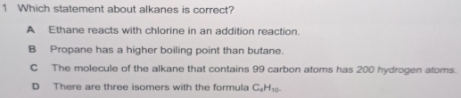 Which statement about alkanes is correct?
A Ethane reacts with chlorine in an addition reaction.
B Propane has a higher boiling point than butane.
C The molecule of the alkane that contains 99 carbon atoms has 200 hydrogen atoms.
D There are three isomers with the formula C_4H_10-