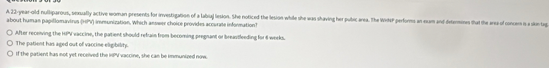 A 22-year-old nulliparous, sexually active woman presents for investigation of a labiaj lesion. She noticed the lesion while she was shaving her pubic area. The WHNP performs an exam and determines that the area of concern is a skin tag
about human papillomavirus (HPV) immunization. Which answer choice provides accurate information?
After receiving the HPV vaccine, the patient should refrain from becoming pregnant or breastfeeding for 6 weeks.
The patient has aged out of vaccine eligibility.
If the patient has not yet received the HPV vaccine, she can be immunized now.