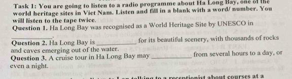 Task 1: You are going to listen to a radio programme about Ha Long Bay, one of the 
world heritage sites in Viet Nam. Listen and fill in a blank with a word/ number. You 
will listen to the tape twice. 
Question 1. Ha Long Bay was recognised as a World Heritage Site by UNESCO in 
" 
_Question 2. Ha Long Bay is _for its beautiful scenery, with thousands of rocks 
and caves emerging out of the water. 
Question 3. A cruise tour in Ha Long Bay may _from several hours to a day, or 
even a night. 
to a recentionist about courses at à