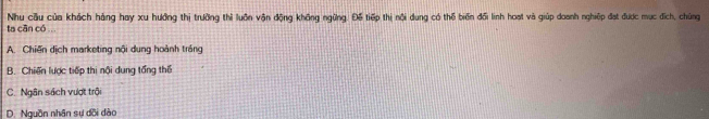 Nhu cầu của khách háng hay xu hưởng thị trường thì luôn vận động không ngừng. Đế tiếp thị nội dung có thể biến đối linh hoạt và giúp doanh nghiệp đạt được mục đích, chúng
ta cān có ...
A. Chiến dịch marketing nội dung hoành tráng
B. Chiến lược tiếp thị nội dung tổng thể
C. Ngân sách vượt trội
D. Nguồn nhân sự dõi dào