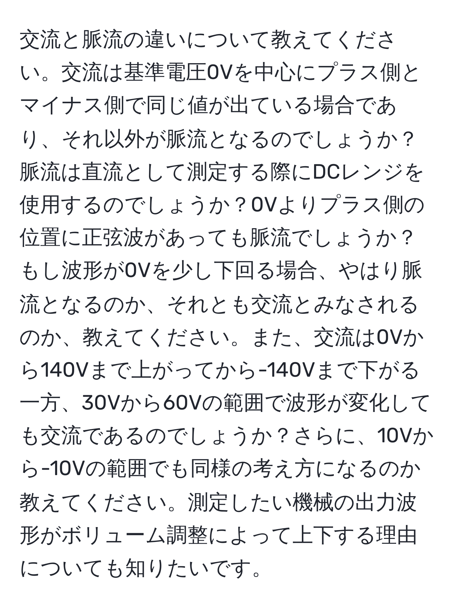 交流と脈流の違いについて教えてください。交流は基準電圧0Vを中心にプラス側とマイナス側で同じ値が出ている場合であり、それ以外が脈流となるのでしょうか？脈流は直流として測定する際にDCレンジを使用するのでしょうか？0Vよりプラス側の位置に正弦波があっても脈流でしょうか？もし波形が0Vを少し下回る場合、やはり脈流となるのか、それとも交流とみなされるのか、教えてください。また、交流は0Vから140Vまで上がってから-140Vまで下がる一方、30Vから60Vの範囲で波形が変化しても交流であるのでしょうか？さらに、10Vから-10Vの範囲でも同様の考え方になるのか教えてください。測定したい機械の出力波形がボリューム調整によって上下する理由についても知りたいです。