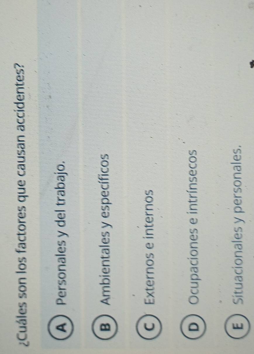 ¿Cuáles son los factores que causan accidentes?
APersonales y del trabajo.
B Ambientales y específicos
C Externos e internos
D Ocupaciones e intrínsecos
ESituacionales y personales.