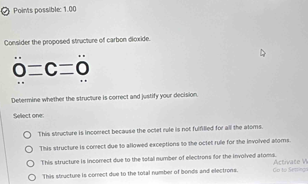 Points possible: 1.00
Consider the proposed structure of carbon dioxide.
0=C=0
Determine whether the structure is correct and justify your decision.
Select one:
This structure is incorrect because the octet rule is not fulfilled for all the atoms.
This structure is correct due to allowed exceptions to the octet rule for the involved atoms.
This structure is incorrect due to the total number of electrons for the involved atoms.
Activate W
This structure is correct due to the total number of bonds and electrons. Go to Settings