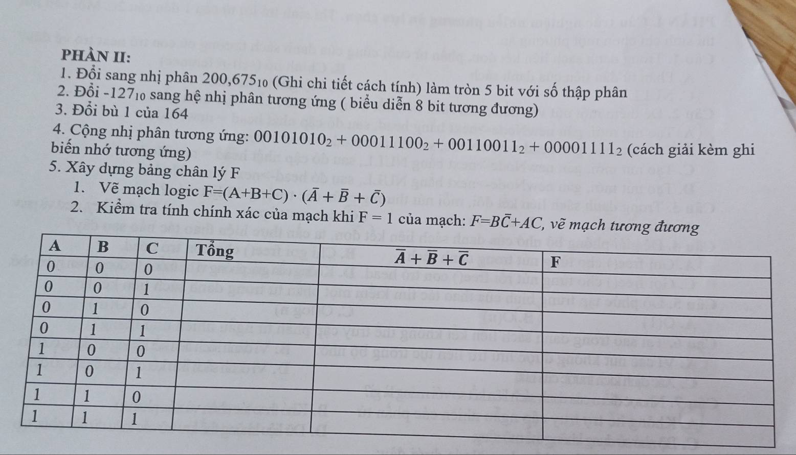 pHÀN II:
1. Đổi sang nhị phân 200,675_10 (Ghi chi tiết cách tính) làm tròn 5 bit với số thập phân
2. Đổi -127‰ sang hệ nhị phân tương ứng ( biểu diễn 8 bit tương đương)
3. Đổi bù 1 của 164
4. Cộng nhị phân tương ứng: 00101010_2+00011100_2+00110011_2+0000111_2
biến nhớ tương ứng) (cách giải kèm ghi
5. Xây dựng bảng chân lý F
1. Vẽ mạch logic F=(A+B+C)· (overline A+overline B+overline C)
2. Kiểm tra tính chính xác của mạch khi F=1 của mạch: F=Boverline C+AC