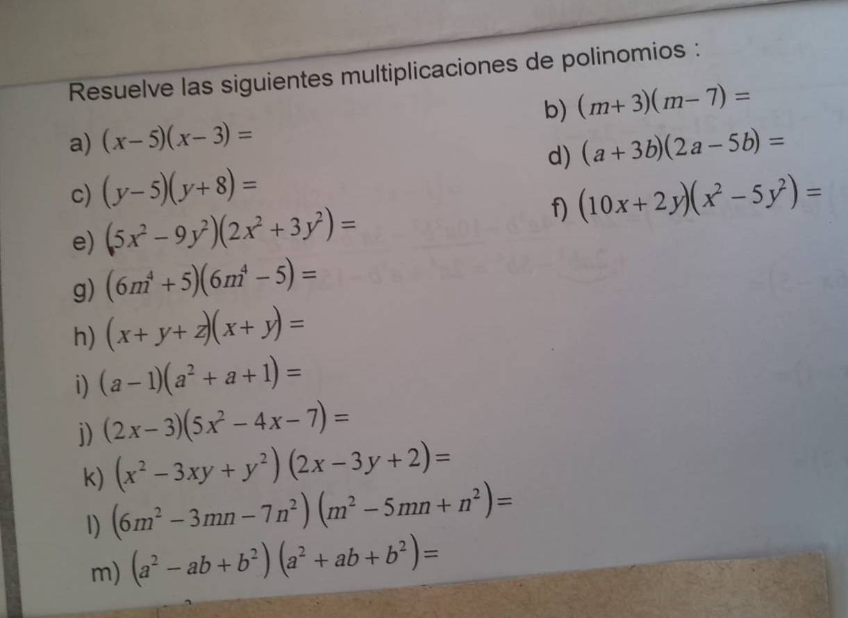 Resuelve las siguientes multiplicaciones de polinomios : 
b) (m+3)(m-7)=
a) (x-5)(x-3)= (a+3b)(2a-5b)=
d) 
c) (y-5)(y+8)= (10x+2y)(x^2-5y^2)=
e) (5x^2-9y^2)(2x^2+3y^2)= f) 
g) (6m^4+5)(6m^4-5)=
h) (x+y+z)(x+y)=
i) (a-1)(a^2+a+1)=
j) (2x-3)(5x^2-4x-7)=
(x^2-3xy+y^2)(2x-3y+2)=
k) (6m^2-3mn-7n^2)(m^2-5mn+n^2)=
1) 
m) (a^2-ab+b^2)(a^2+ab+b^2)=