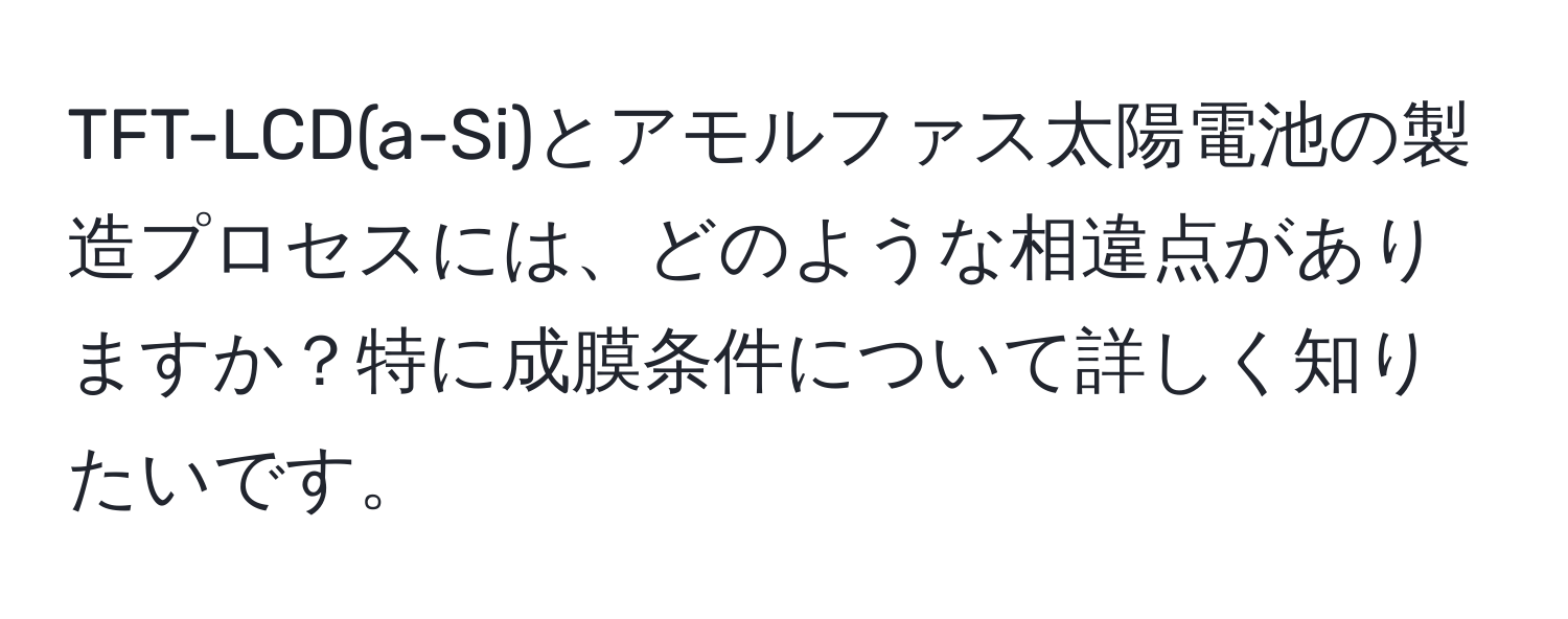 TFT-LCD(a-Si)とアモルファス太陽電池の製造プロセスには、どのような相違点がありますか？特に成膜条件について詳しく知りたいです。