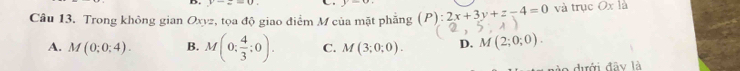 v-_ =0 y=alpha
Câu 13. Trong không gian Oxyz, tọa độ giao điểm M của mặt phăng (P):2x+3y+z-4=0 và trục Ox là
A. M(0:0:4). B. M(0: 4/3 :0). C. M(3;0;0). D. M(2;0;0). 
o dưới đây là