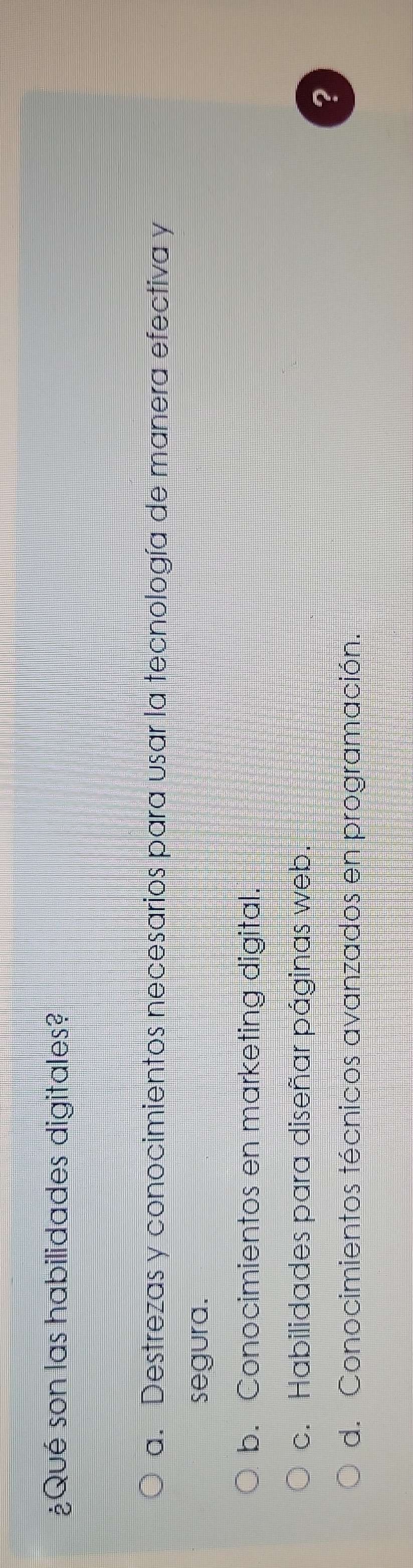 ¿Qué son las habilidades digitales?
a. Destrezas y conocimientos necesarios para usar la tecnología de manera efectiva y
segura.
b. Conocimientos en marketing digital.
c. Habilidades para diseñar páginas web.
?
d. Conocimientos técnicos avanzados en programación.
