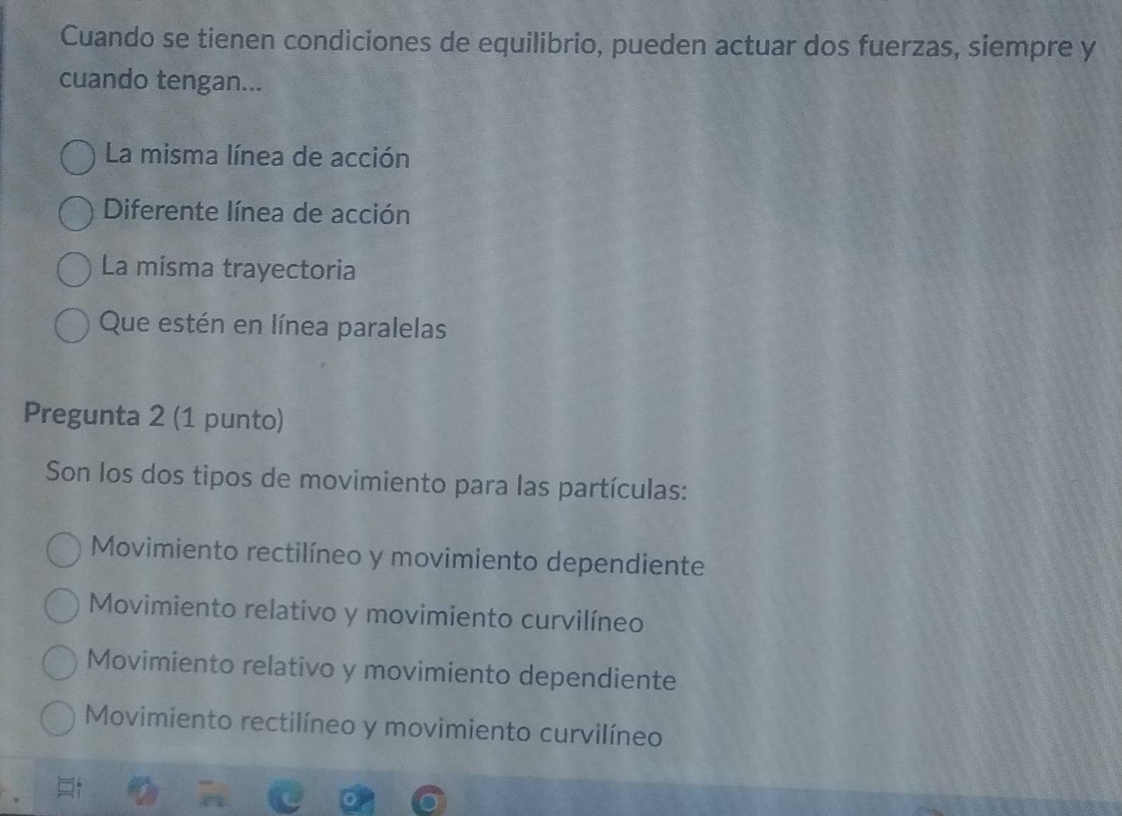 Cuando se tienen condiciones de equilibrio, pueden actuar dos fuerzas, siempre y
cuando tengan...
La misma línea de acción
Diferente línea de acción
La misma trayectoria
Que estén en línea paralelas
Pregunta 2 (1 punto)
Son los dos tipos de movimiento para las partículas:
Movimiento rectilíneo y movimiento dependiente
Movimiento relativo y movimiento curvilíneo
Movimiento relativo y movimiento dependiente
Movimiento rectilíneo y movimiento curvilíneo