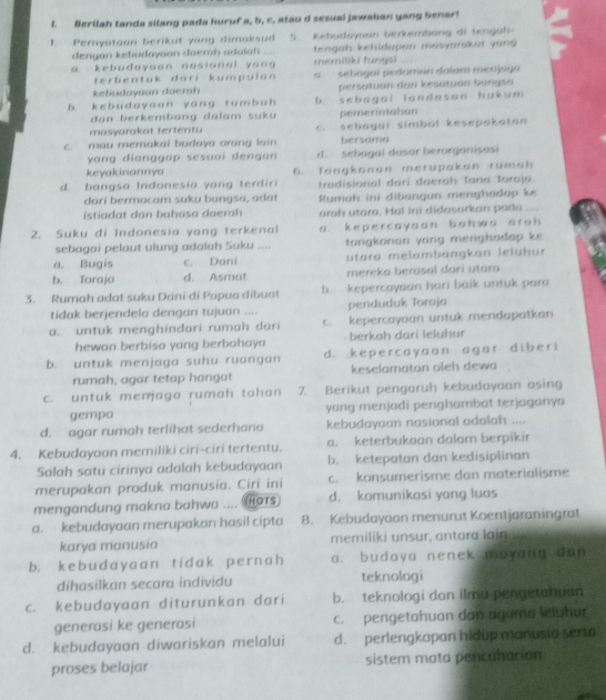 Berilah tanda silang pada huruf a, b, c, atau d sesual jawaban yang Senar!
1. Pernyatoon berikut yang dimaksud 5. Kebudoyoan berkembảng di tengah-
dengan kebudayaan daerah adalah tengah kehidupon masyarakat yong
a. kebudayaan nosional yang memiliki fungsi
terbentuk dari kumpulan a.  sebagal pedaman dalom merjago
kebudaysan daerah persatuán đan kesatyón bangsa
b. kebudayaan yang tumbuh b. sebagai landasan hukum
dan berkembang dalam suku pemerintahan
masyarakat tertentu c. sebagai simbol kesepakaton
c. mau memakai budaya arang lain bersama
yang dianggap sesuai dengan d. sebagai dasar berorganisasi
keyakinannya
d. bangsa Indonesia yang terdiri 6. Tangkonan merupakon rumah
tradisional dari daerah Tana Toroja.
dari bermacam suku bangsa, adat
istiadat dan bahasa daerah Rumah ini dibangun menghadap ke
arah utara, Hal ini didasarkan pada ....
2. Suku di Indonesia yang terkenal a. kepercayaan bohwa arah 
sebagai pelaut ulung adalah Suku ....  tongkonan yang menghadap ke
a. Bugis c. Dani  utara melambängkan leluh ur
b. Toraja d. Asmat mereka berasal dari utara
3. Rumah adat suku Dani di Papua dibuat b. kepercayaan hari baik untuk para
tidak berjendela dengan tujuan .... penduduk Toraja
a. untuk menghindari rumah dari c. kepercayaan untuk mendapatkan
hewan berbisa yang berbahay berkah dari leluhur
b. untuk menjaga suhu ruangan d. kepercayaan agar diberi
rumah, agar tetap hangat keselamatan oleh dewa
c. untuk menjaga rumah tahan 7 Berikut pengaruh kebudayaan asing
gempo yang menjadi penghambat terjaganya
d. agar rumah terlihat sederhana kebudayaan nasional adalah ....
4. Kebudayaan memiliki ciri-ciri tertentu. a. keterbukaan dalam berpikir
Salah satu cirinya adalah kebudayaan b. ketepatan dan kedisiplinan
merupakan produk manusia. Ciri ini c. konsumerisme dan materialisme
mengandung makna bahwa .... Hors d. komunikasi yang luas
a. kebudayaan merupakan hasil cipta 8. Kebudayaan menurut Koentjaraningrat
karya manusia memiliki unsur, antara lain
b. kebudayaan tidak pernah a. budaya nenek mayang dan
dihasilkan secara individu teknologi
c. kebudayaan diturunkan dari b. teknologi dan ilmu penyetahuan
generasi ke generasi c. pengetahuan dan agama letuhur
d. kebudayaan diwariskan melalui d. perlengkapan hidup manusia serto
proses belajar sistem mata pencanarian