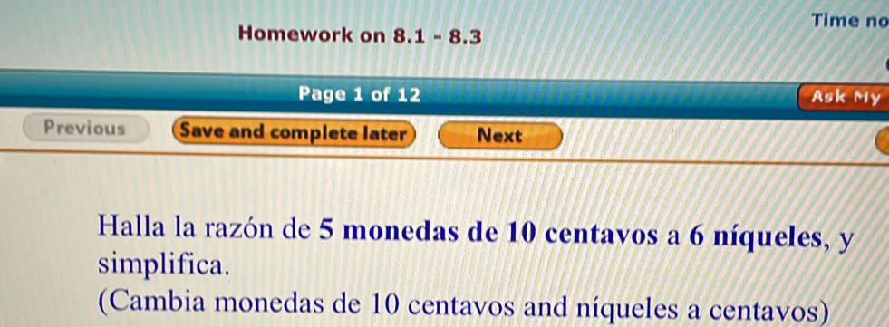 Time no 
Homework on 8.1-8.3 
Page 1 of 12 Ask My 
Previous Save and complete later Next 
Halla la razón de 5 monedas de 10 centavos a 6 níqueles, y 
simplifica. 
(Cambia monedas de 10 centavos and níqueles a centavos)