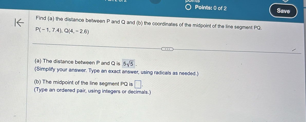 is 
Points: 0 of 2 Save 
Find (a) the distance between P and Q and (b) the coordinates of the midpoint of the line segment PQ.
P(-1,7.4), Q(4,-2.6)
(a) The distance between P and Q is 5sqrt(5). 
(Simplify your answer. Type an exact answer, using radicals as needed.) 
(b) The midpoint of the line segment PQ is □. 
(Type an ordered pair, using integers or decimals.)