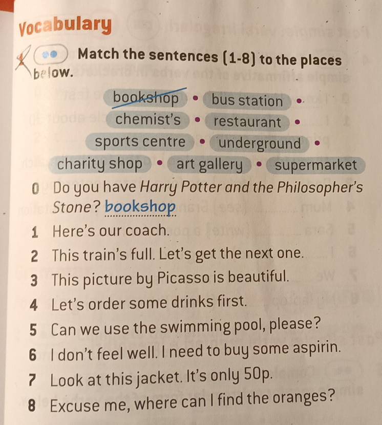 Vocabulary
Match the sentences (1-8) to the places
below.
bookshop bus station
chemist's restaurant
sports centre underground
charity shop art gallery supermarket
0 Do you have Harry Potter and the Philosopher’s
Stone? bookshop
1 Here's our coach.
2 This train's full. Let's get the next one.
3 This picture by Picasso is beautiful.
4 Let's order some drinks first.
5 Can we use the swimming pool, please?
6 I don’t feel well. I need to buy some aspirin.
7 Look at this jacket. It's only 50p.
€ Excuse me, where can I find the oranges?