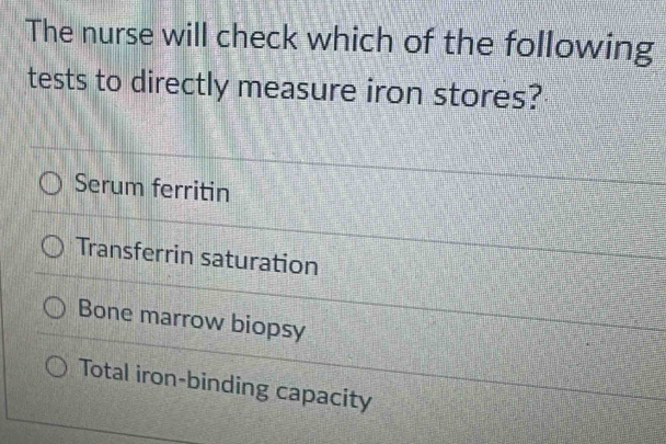 The nurse will check which of the following
tests to directly measure iron stores?
Serum ferritin
Transferrin saturation
Bone marrow biopsy
Total iron-binding capacity